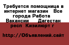 Требуется помощница в интернет-магазин - Все города Работа » Вакансии   . Дагестан респ.,Кизилюрт г.